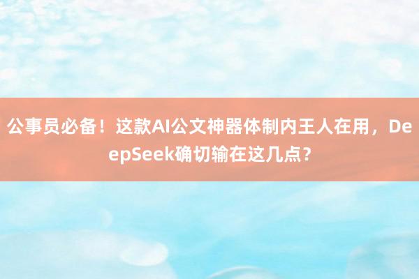 公事员必备!这款AI公文神器体制内王人在用,DeepSeek确切输在这几点?