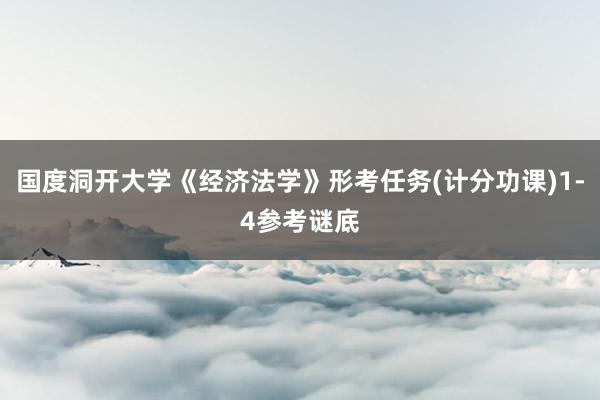 国度洞开大学《经济法学》形考任务(计分功课)1-4参考谜底